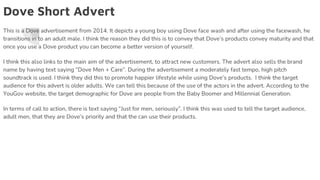 Dove Short Advert
This is a Dove advertisement from 2014. It depicts a young boy using Dove face wash and after using the facewash, he
transitions in to an adult male. I think the reason they did this is to convey that Dove’s products convey maturity and that
once you use a Dove product you can become a better version of yourself.
I think this also links to the main aim of the advertisement, to attract new customers. The advert also sells the brand
name by having text saying “Dove Men + Care”. During the advertisement a moderately fast tempo, high pitch
soundtrack is used. I think they did this to promote happier lifestyle while using Dove’s products. I think the target
audience for this advert is older adults. We can tell this because of the use of the actors in the advert. According to the
YouGov website, the target demographic for Dove are people from the Baby Boomer and Millennial Generation.
In terms of call to action, there is text saying “Just for men, seriously”. I think this was used to tell the target audience,
adult men, that they are Dove’s priority and that the can use their products.
 