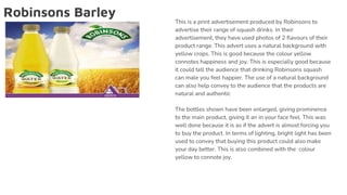 Robinsons Barley
This is a print advertisement produced by Robinsons to
advertise their range of squash drinks. In their
advertisement, they have used photos of 2 flavours of their
product range. This advert uses a natural background with
yellow crops. This is good because the colour yellow
connotes happiness and joy. This is especially good because
it could tell the audience that drinking Robinsons squash
can male you feel happier. The use of a natural background
can also help convey to the audience that the products are
natural and authentic
The bottles shown have been enlarged, giving prominence
to the main product, giving it an in your face feel. This was
well done because it is as if the advert is almost forcing you
to buy the product. In terms of lighting, bright light has been
used to convey that buying this product could also make
your day better. This is also combined with the colour
yellow to connote joy.
 