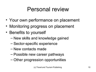 Personal review Your own performance on placement Monitoring progress on placement Benefits to yourself New skills and knowledge gained Sector-specific experience New contacts made Possible new career pathways Other progression opportunities 