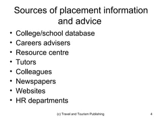 Sources of placement information and advice  College/school database Careers advisers Resource centre Tutors Colleagues Newspapers Websites HR departments 