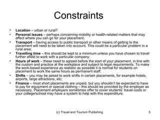 Constraints  Location  – urban or rural? Personal issues  – perhaps concerning mobility or health-related matters that may affect where you can go for your placement; Transport  – having access to public transport or other means of getting to the placement will need to be taken into account. This could be a particular problem in a rural area; Travelling time  – this should be kept to a minimum unless you have chosen to travel further afield to work with a particular company; Hours of work  – these need to agreed before the start of your placement, in line with the custom and practice at the workplace and subject to legal requirements. To make the work-based experience as realistic as possible it is normal for students on placement to work the same hours as permanent staff; Shifts  – you may be asked to work shifts in certain placements, for example hotels, airports, large attractions, etc; Finance  – most short placements are unpaid, but you shouldn’t be expected to have to pay for equipment or special clothing – this should be provided by the employer as necessary. Placement employers sometimes offer to cover students’ travel costs or your college/school may have a system to help with this expenditure. 