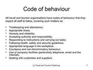 Code of behaviour All travel and tourism organisations have codes of behaviour that they expect all staff to follow, covering such matters as: Timekeeping and attendance; Appropriate dress; Honesty and reliability; Accepting authority and responsibility; Responding to instructions and carrying out tasks; Following health, safety and security guidelines; Appropriate language in the workplace; Courteous and non-discriminatory behaviour; Use of company facilities (particularly telephone, email and the Internet); Dealing with customers and suppliers. 
