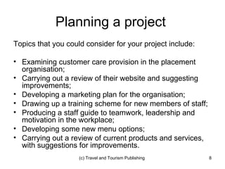 Planning a project  Topics that you could consider for your project include: Examining customer care provision in the placement organisation; Carrying out a review of their website and suggesting improvements; Developing a marketing plan for the organisation; Drawing up a training scheme for new members of staff; Producing a staff guide to teamwork, leadership and motivation in the workplace; Developing some new menu options; Carrying out a review of current products and services, with suggestions for improvements. 