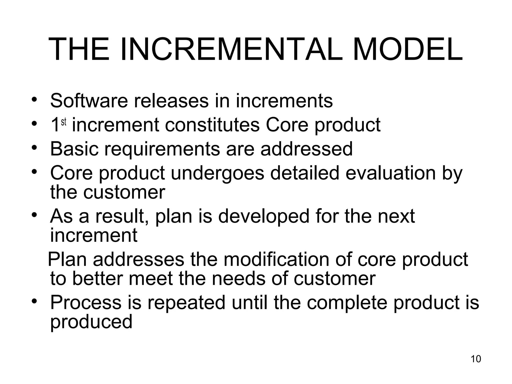 THE INCREMENTAL MODEL
• Software releases in increments
• 1st increment constitutes Core product
• Basic requirements are addressed
• Core product undergoes detailed evaluation by
  the customer
• As a result, plan is developed for the next
  increment
  Plan addresses the modification of core product
  to better meet the needs of customer
• Process is repeated until the complete product is
  produced
                                                 10
 