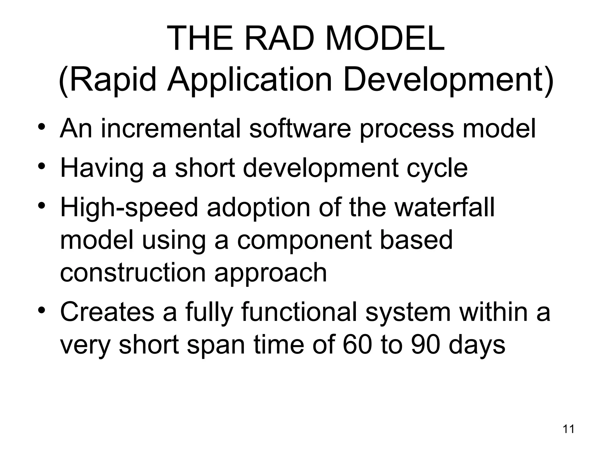 THE RAD MODEL
 (Rapid Application Development)
• An incremental software process model
• Having a short development cycle
• High-speed adoption of the waterfall
  model using a component based
  construction approach
• Creates a fully functional system within a
  very short span time of 60 to 90 days

                                               11
 
