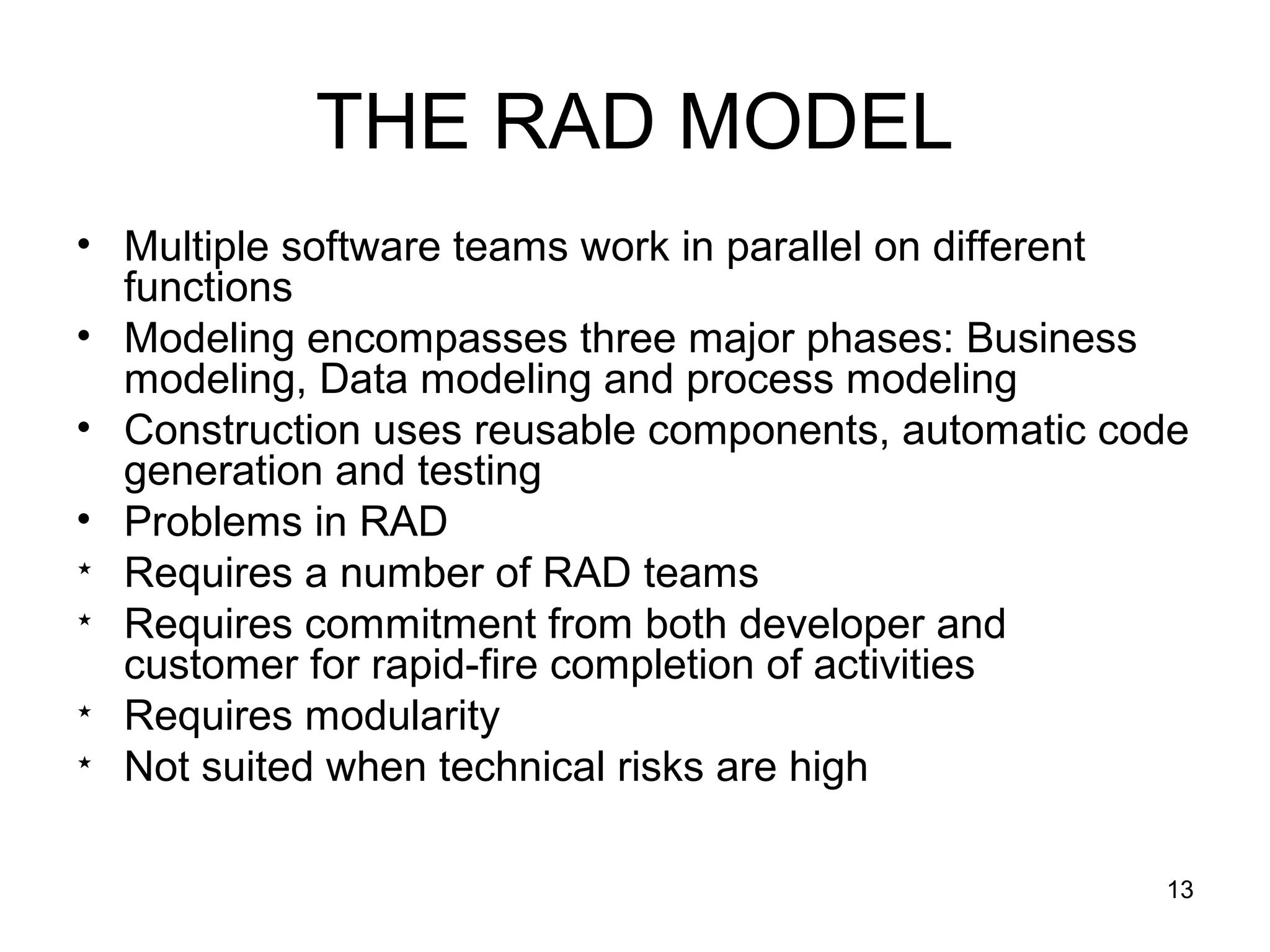 THE RAD MODEL
• Multiple software teams work in parallel on different
  functions
• Modeling encompasses three major phases: Business
  modeling, Data modeling and process modeling
• Construction uses reusable components, automatic code
  generation and testing
• Problems in RAD

  Requires a number of RAD teams

  Requires commitment from both developer and
  customer for rapid-fire completion of activities

  Requires modularity

  Not suited when technical risks are high

                                                     13
 