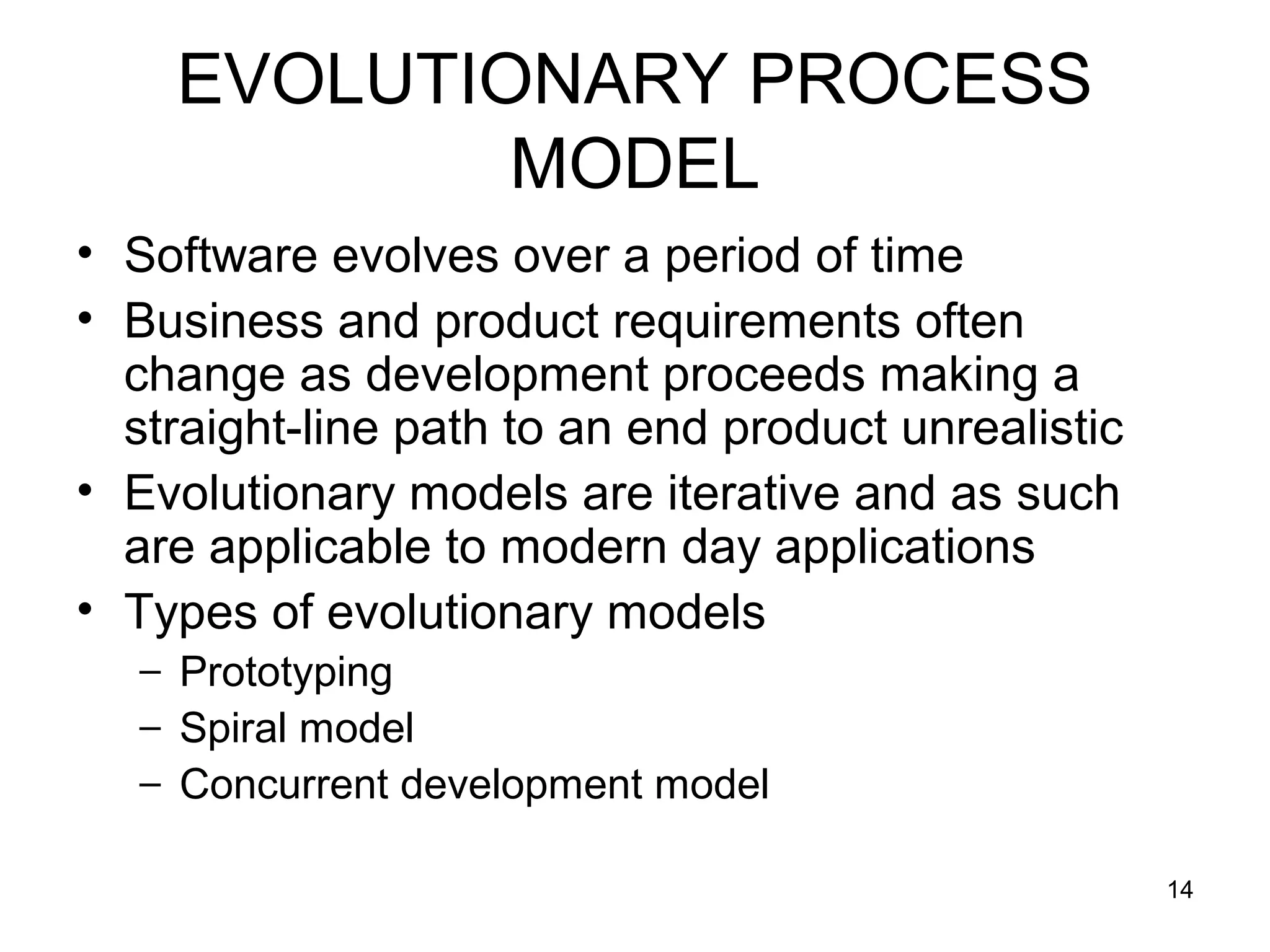 EVOLUTIONARY PROCESS
            MODEL
• Software evolves over a period of time
• Business and product requirements often
  change as development proceeds making a
  straight-line path to an end product unrealistic
• Evolutionary models are iterative and as such
  are applicable to modern day applications
• Types of evolutionary models
   – Prototyping
   – Spiral model
   – Concurrent development model

                                                     14
 