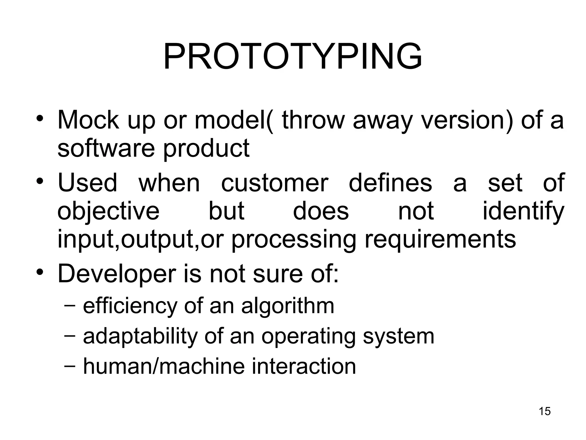 PROTOTYPING
• Mock up or model( throw away version) of a
  software product
• Used when customer defines a set of
  objective     but    does     not   identify
  input,output,or processing requirements
• Developer is not sure of:
  – efficiency of an algorithm
  – adaptability of an operating system
  – human/machine interaction

                                           15
 
