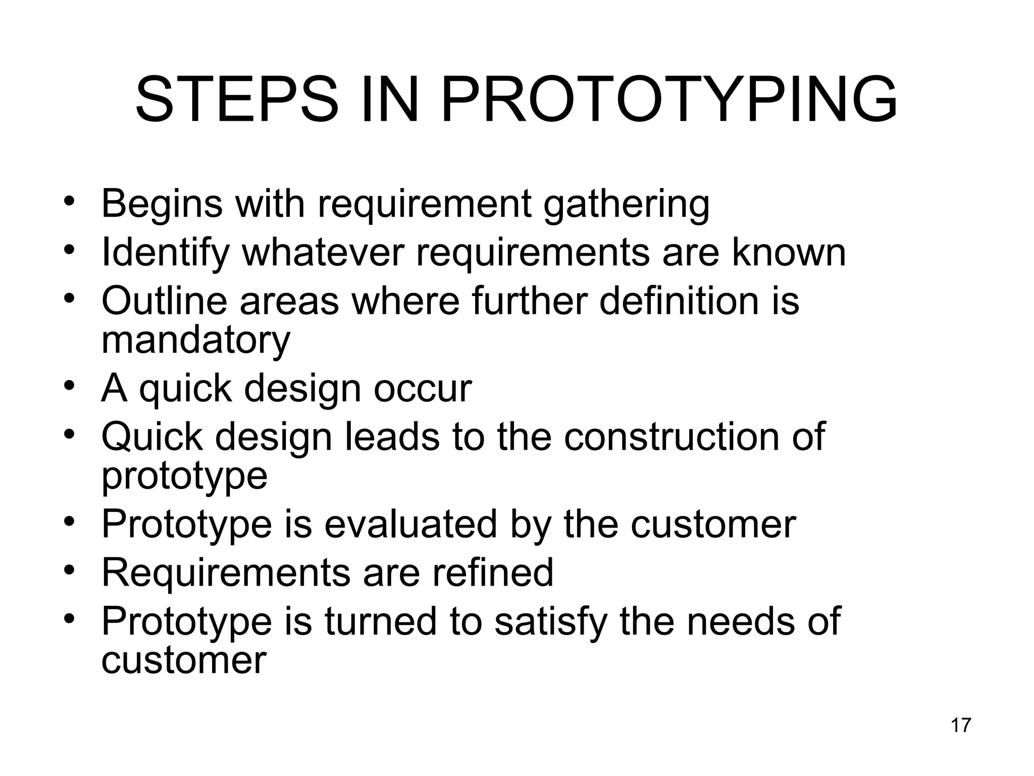 STEPS IN PROTOTYPING
• Begins with requirement gathering
• Identify whatever requirements are known
• Outline areas where further definition is
  mandatory
• A quick design occur
• Quick design leads to the construction of
  prototype
• Prototype is evaluated by the customer
• Requirements are refined
• Prototype is turned to satisfy the needs of
  customer
                                                17
 