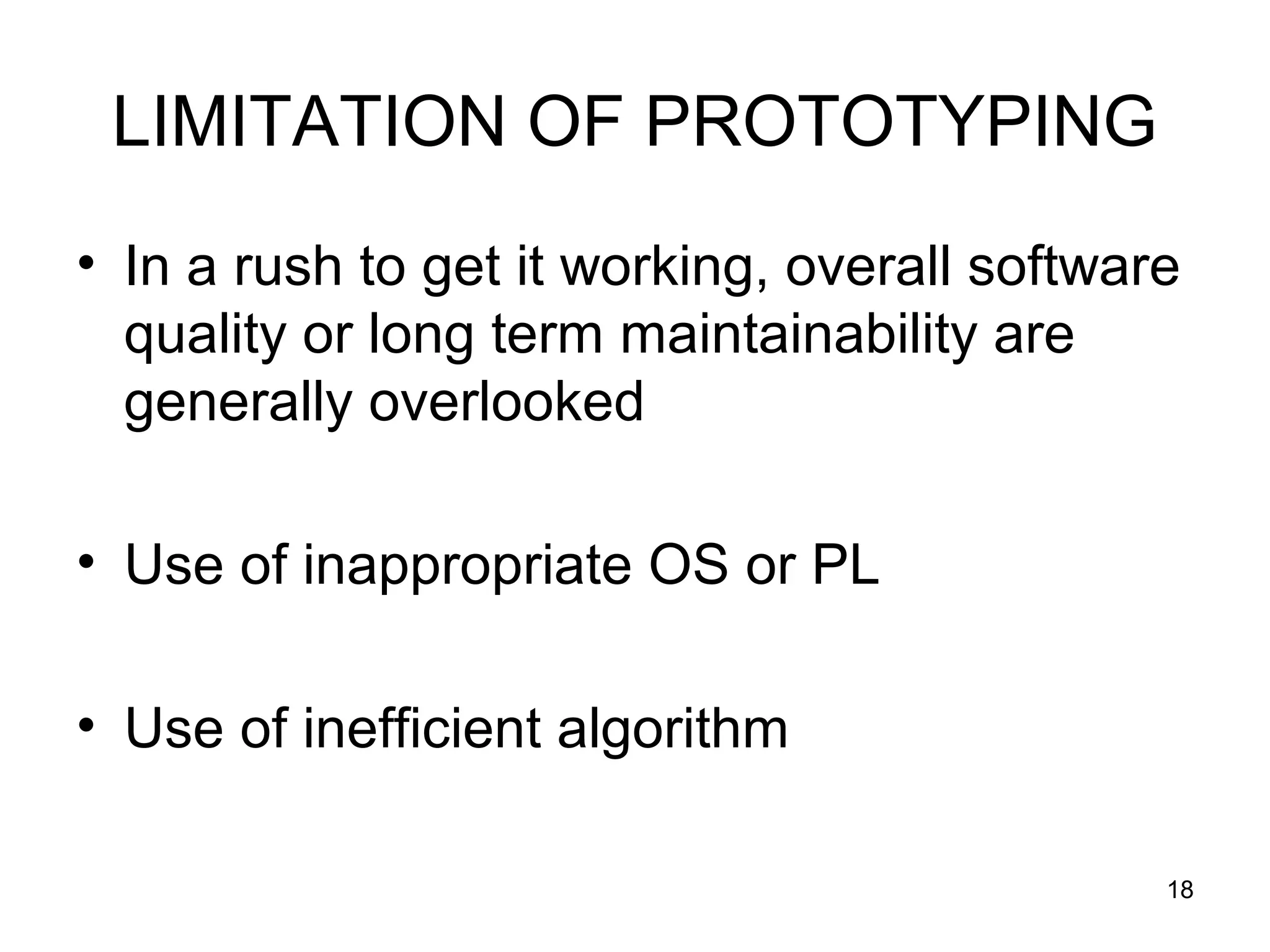 LIMITATION OF PROTOTYPING
• In a rush to get it working, overall software
  quality or long term maintainability are
  generally overlooked

• Use of inappropriate OS or PL

• Use of inefficient algorithm

                                              18
 
