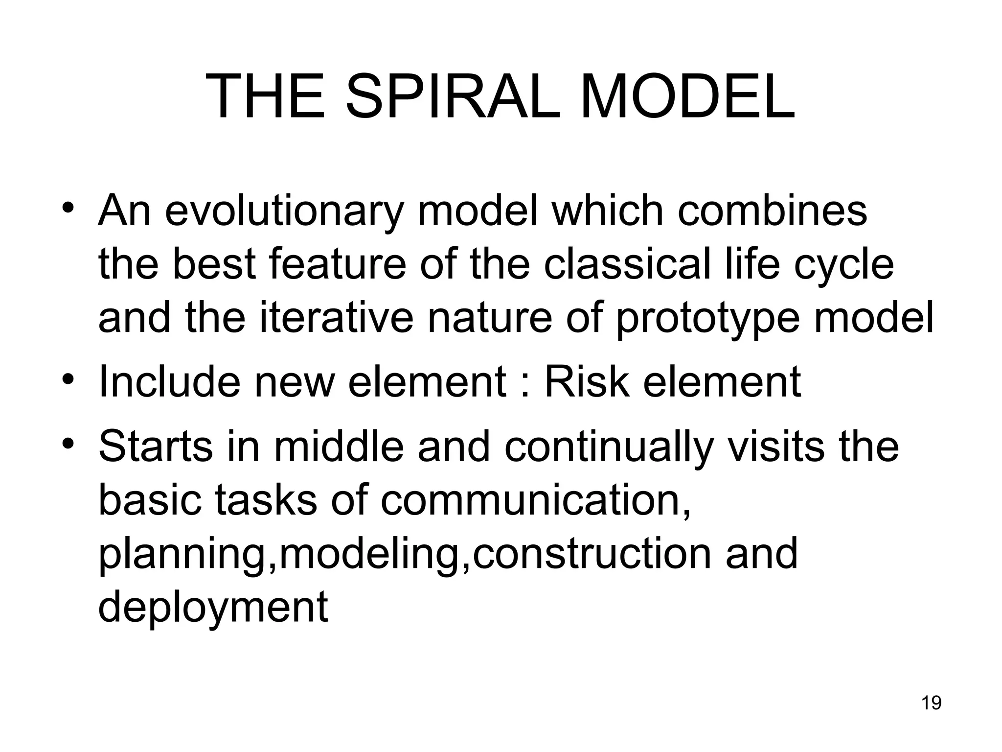 THE SPIRAL MODEL
• An evolutionary model which combines
  the best feature of the classical life cycle
  and the iterative nature of prototype model
• Include new element : Risk element
• Starts in middle and continually visits the
  basic tasks of communication,
  planning,modeling,construction and
  deployment
                                             19
 