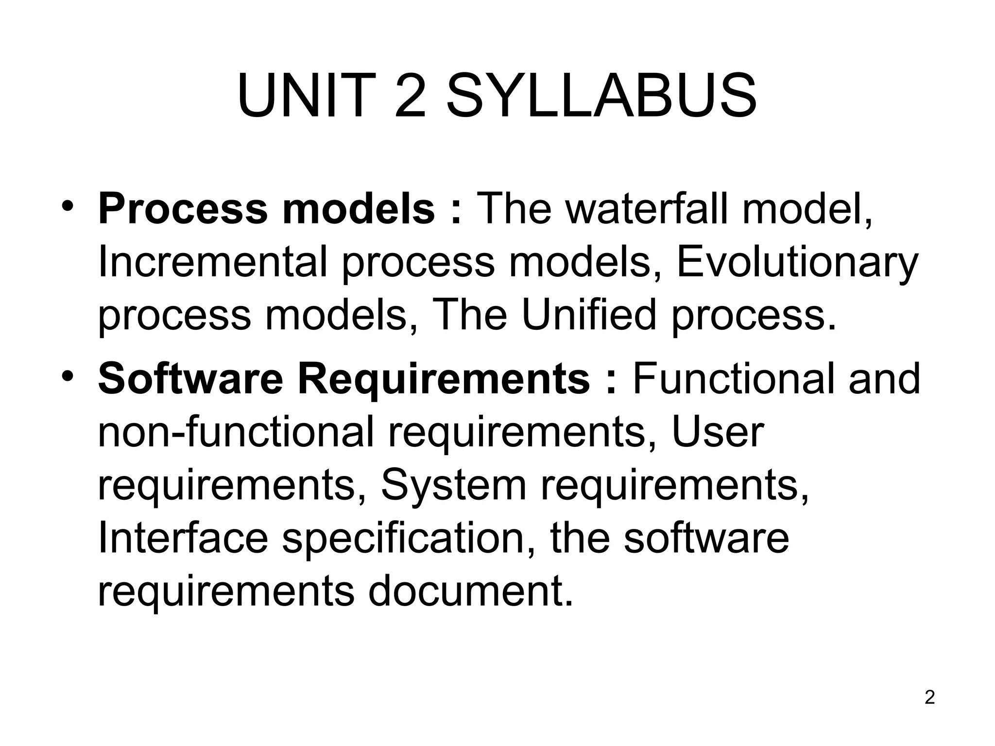 UNIT 2 SYLLABUS
• Process models : The waterfall model,
  Incremental process models, Evolutionary
  process models, The Unified process.
• Software Requirements : Functional and
  non-functional requirements, User
  requirements, System requirements,
  Interface specification, the software
  requirements document.

                                             2
 