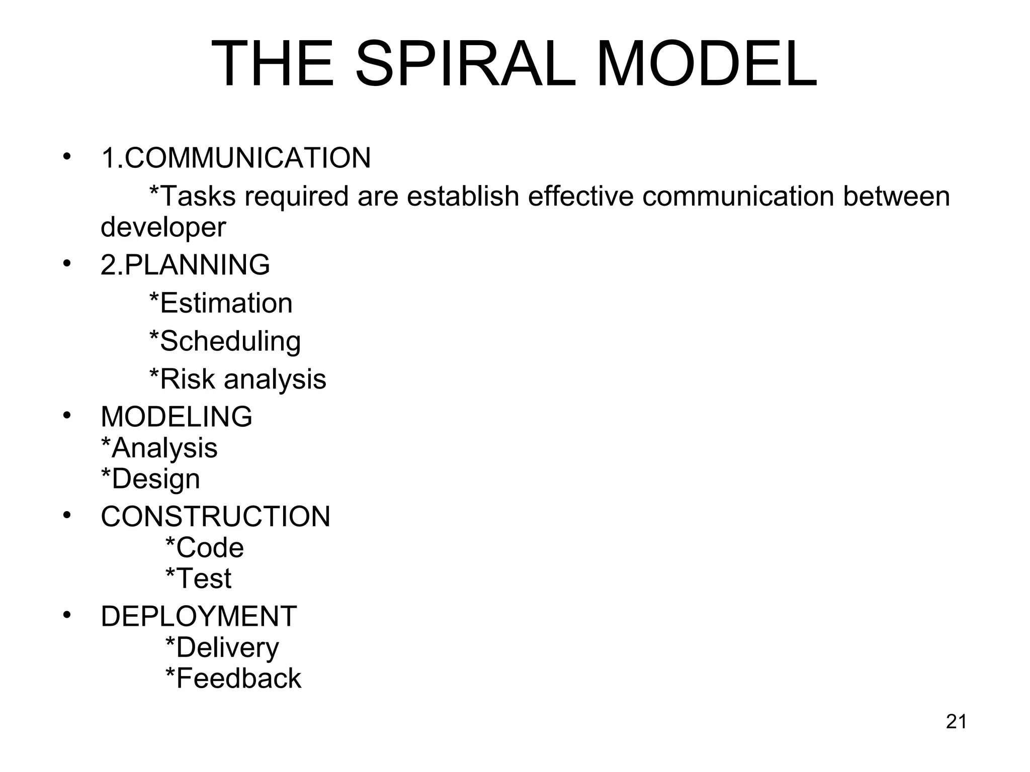 THE SPIRAL MODEL
•   1.COMMUNICATION
       *Tasks required are establish effective communication between
    developer
•   2.PLANNING
       *Estimation
       *Scheduling
       *Risk analysis
•   MODELING
    *Analysis
    *Design
•   CONSTRUCTION
        *Code
        *Test
•   DEPLOYMENT
        *Delivery
        *Feedback
                                                                   21
 