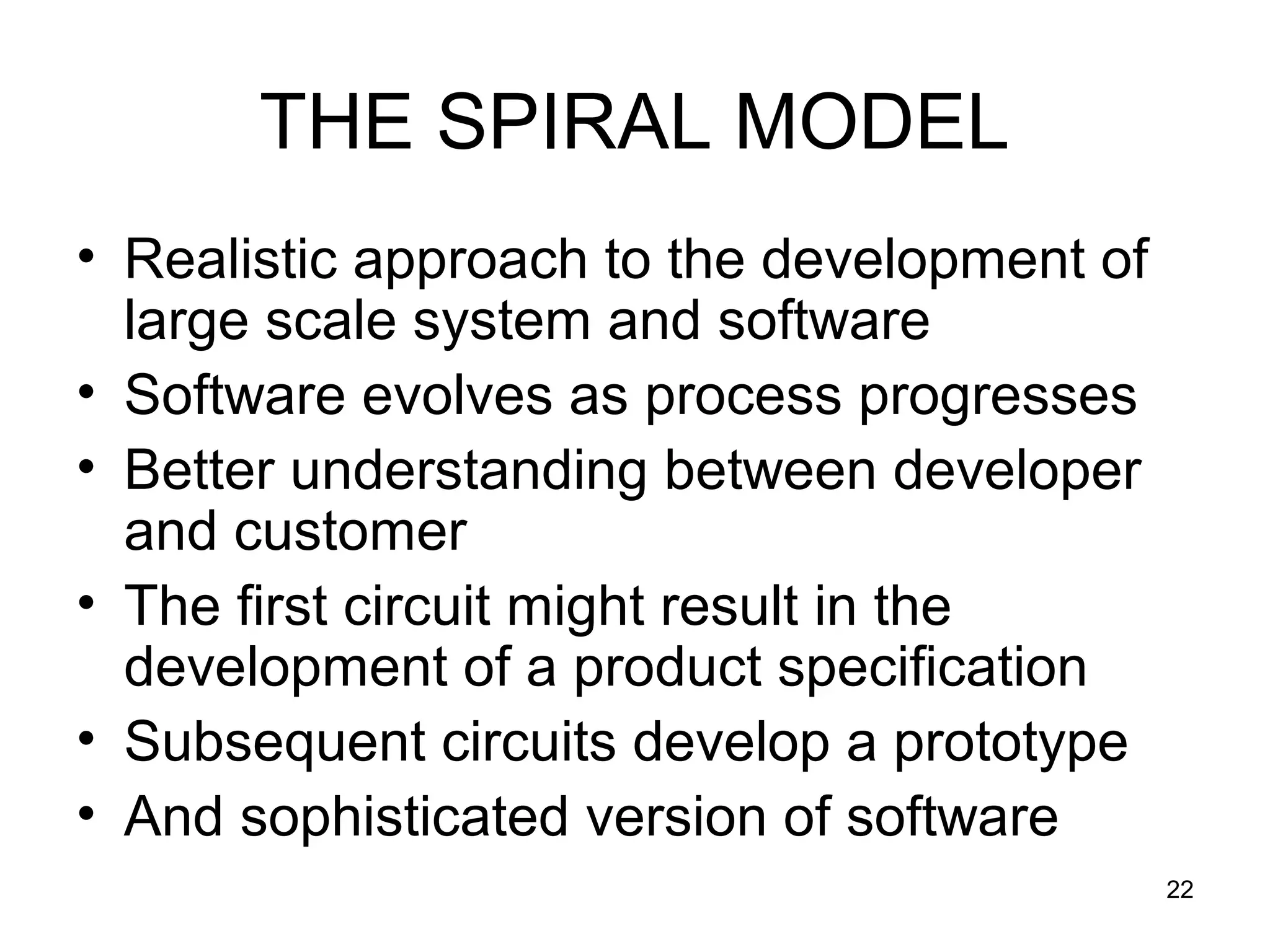 THE SPIRAL MODEL
• Realistic approach to the development of
  large scale system and software
• Software evolves as process progresses
• Better understanding between developer
  and customer
• The first circuit might result in the
  development of a product specification
• Subsequent circuits develop a prototype
• And sophisticated version of software
                                             22
 