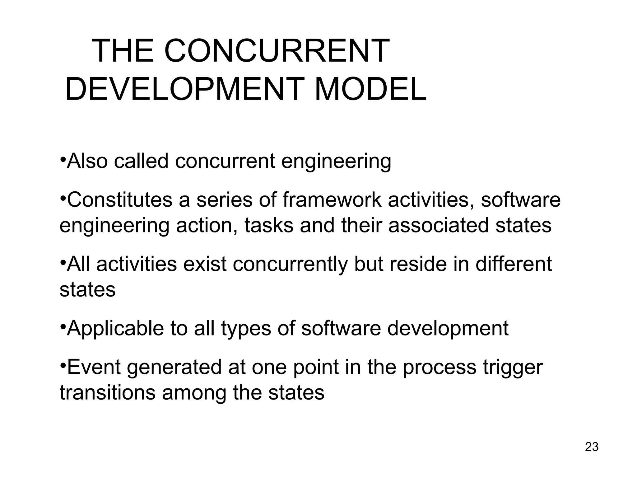 THE CONCURRENT
DEVELOPMENT MODEL

•Also called concurrent engineering
•Constitutes a series of framework activities, software
engineering action, tasks and their associated states
•All activities exist concurrently but reside in different
states
•Applicable to all types of software development
•Event generated at one point in the process trigger
transitions among the states

                                                             23
 