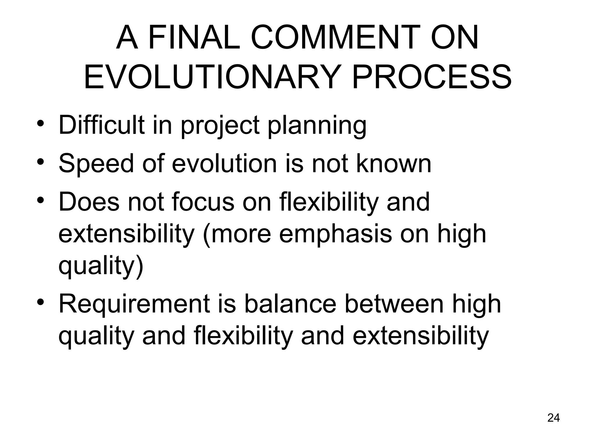 A FINAL COMMENT ON
    EVOLUTIONARY PROCESS
• Difficult in project planning
• Speed of evolution is not known
• Does not focus on flexibility and
  extensibility (more emphasis on high
  quality)
• Requirement is balance between high
  quality and flexibility and extensibility

                                              24
 