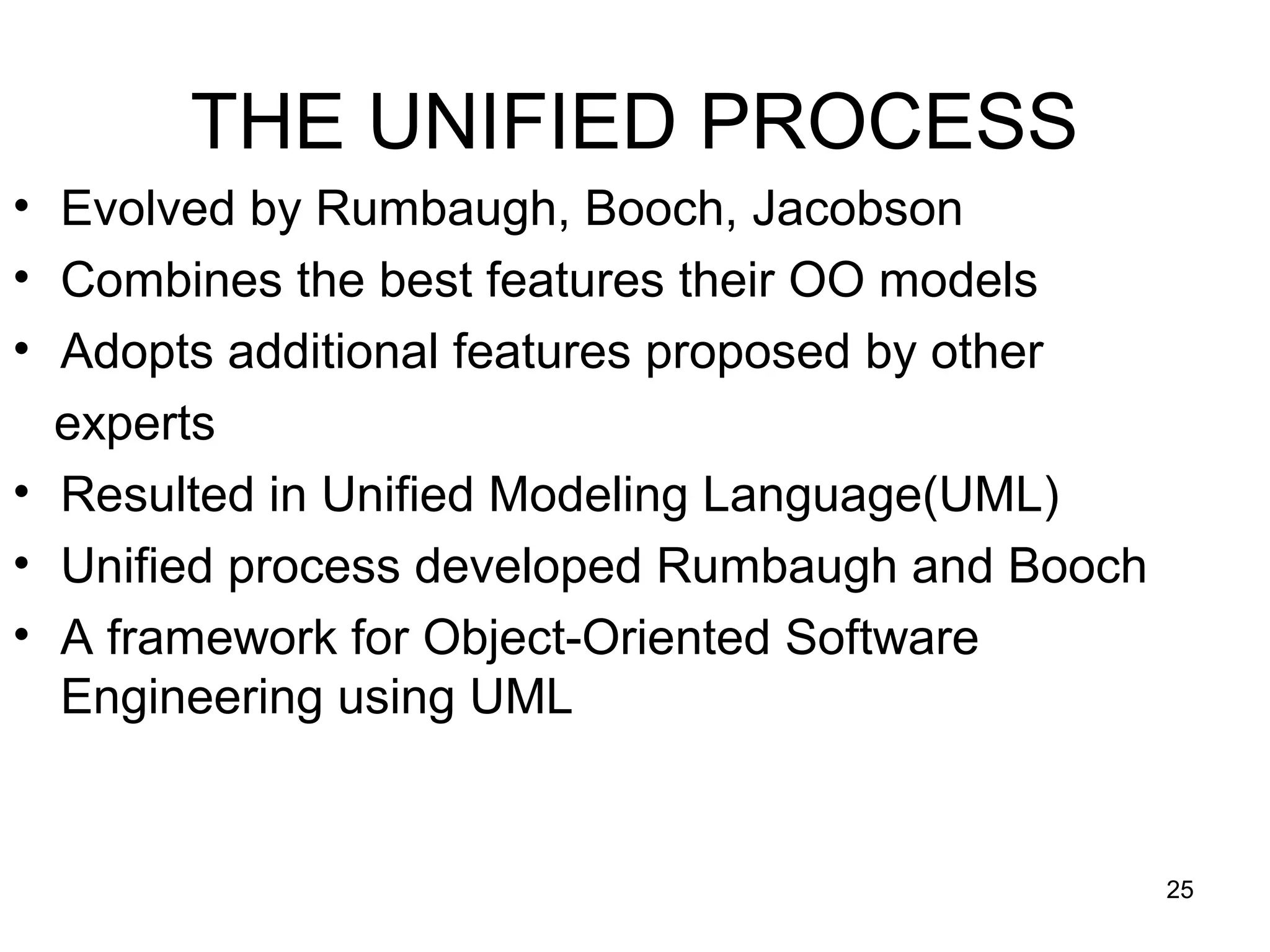 THE UNIFIED PROCESS
• Evolved by Rumbaugh, Booch, Jacobson
• Combines the best features their OO models
• Adopts additional features proposed by other
  experts
• Resulted in Unified Modeling Language(UML)
• Unified process developed Rumbaugh and Booch
• A framework for Object-Oriented Software
  Engineering using UML


                                                 25
 