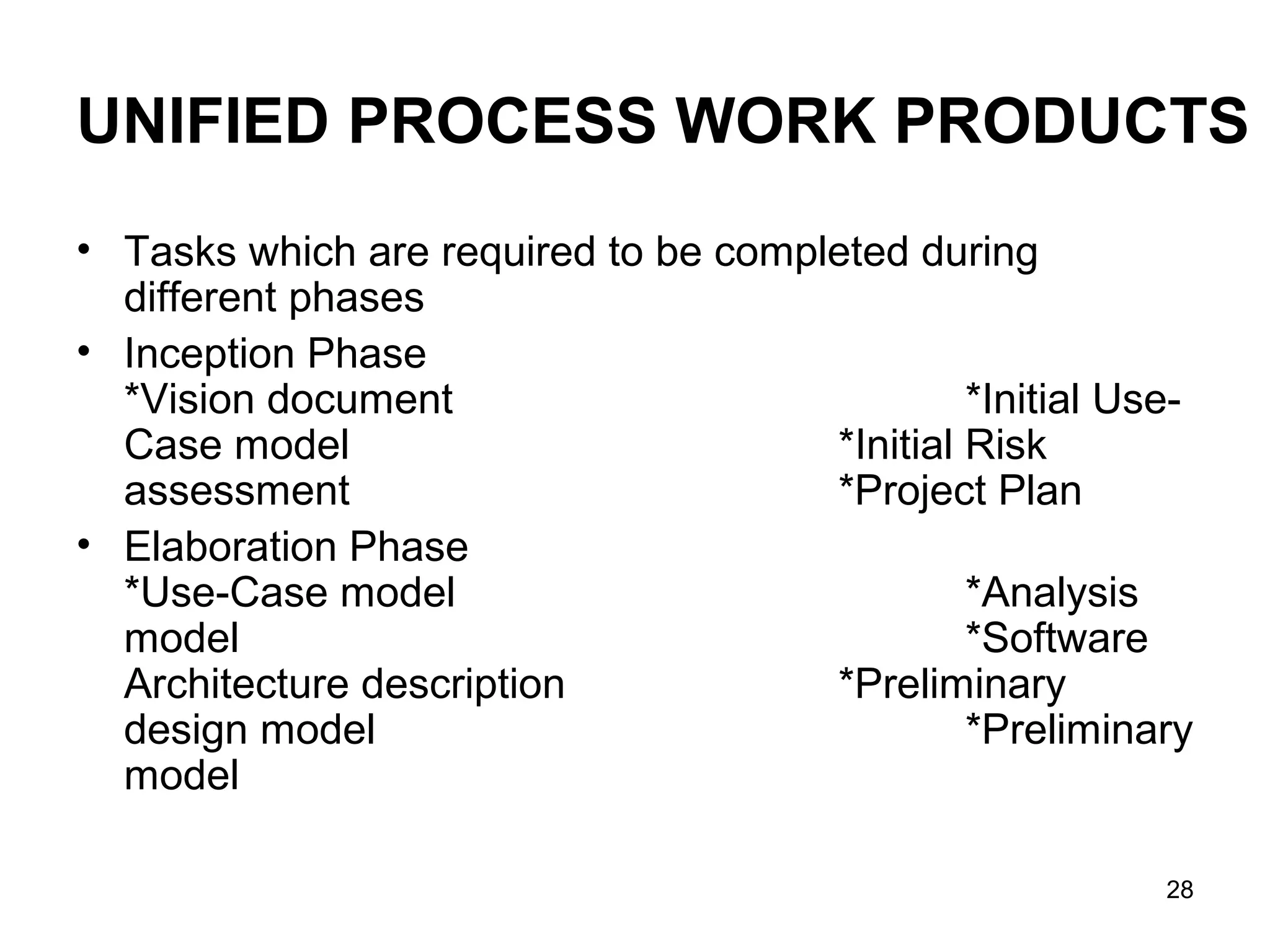 UNIFIED PROCESS WORK PRODUCTS
• Tasks which are required to be completed during
  different phases
• Inception Phase
  *Vision document                             *Initial Use-
  Case model                          *Initial Risk
  assessment                          *Project Plan
• Elaboration Phase
  *Use-Case model                              *Analysis
  model                                        *Software
  Architecture description            *Preliminary
  design model                                 *Preliminary
  model

                                                          28
 