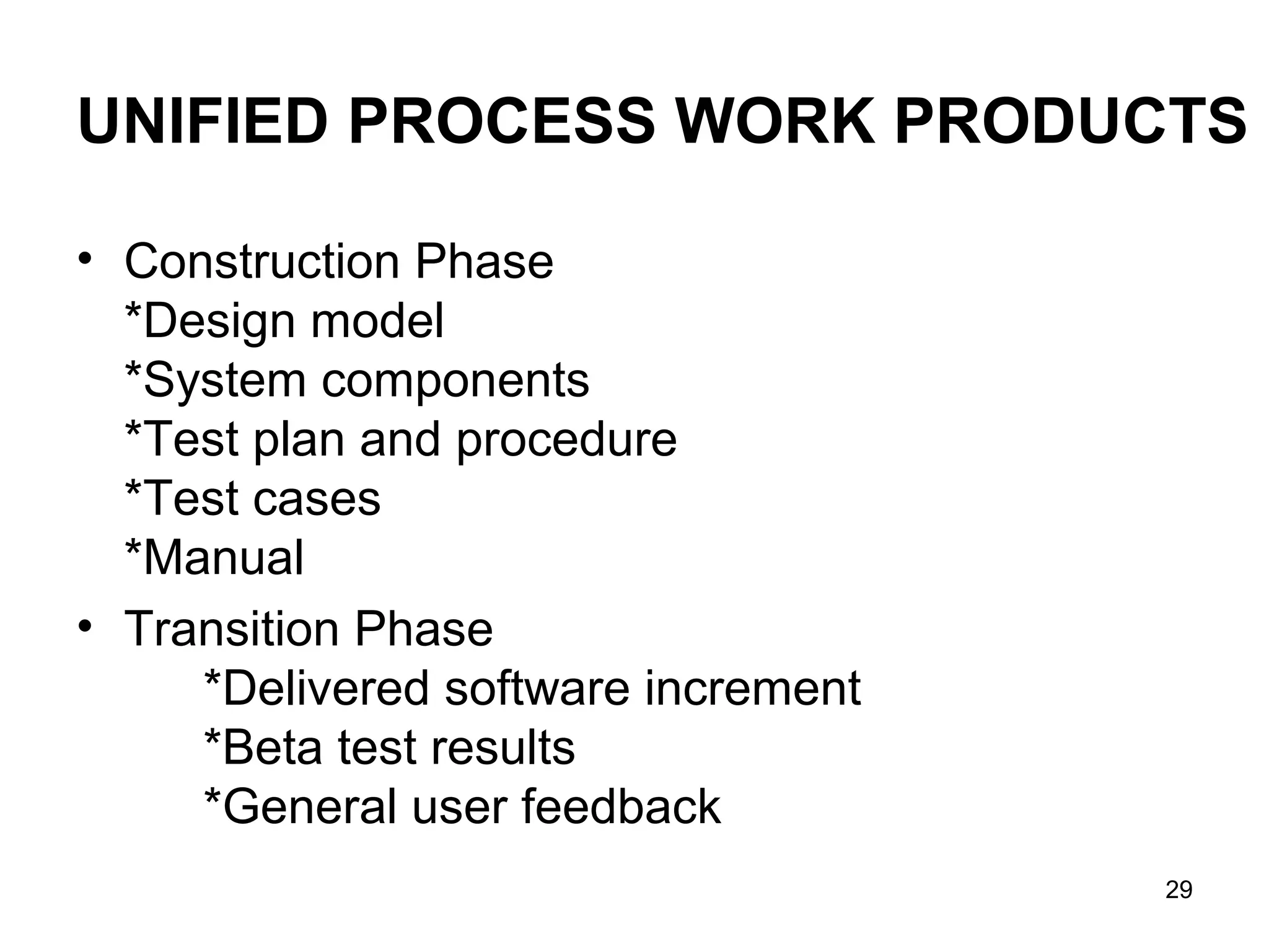 UNIFIED PROCESS WORK PRODUCTS

• Construction Phase
  *Design model
  *System components
  *Test plan and procedure
  *Test cases
  *Manual
• Transition Phase
     *Delivered software increment
     *Beta test results
     *General user feedback
                                     29
 