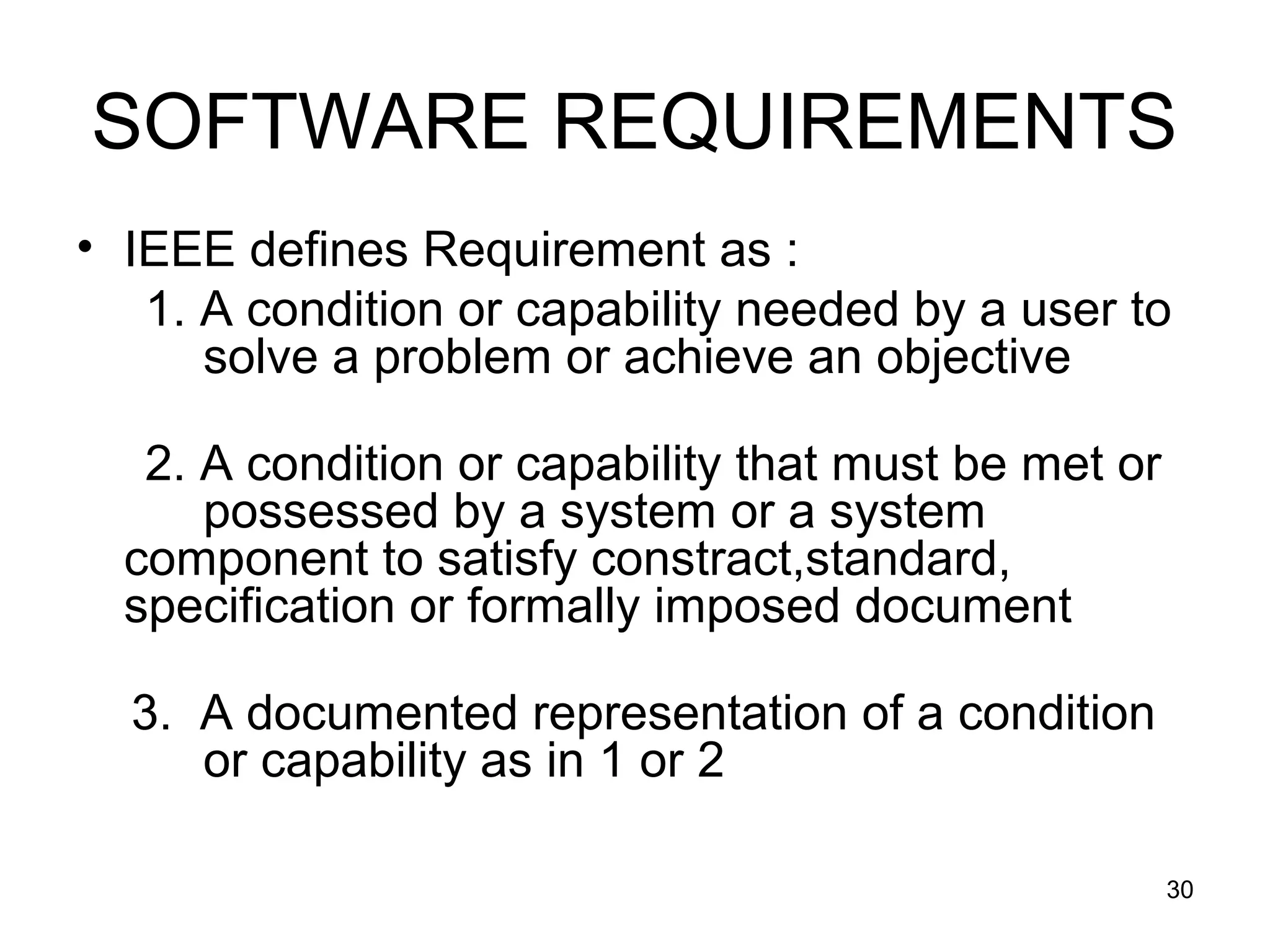 SOFTWARE REQUIREMENTS
• IEEE defines Requirement as :
   1. A condition or capability needed by a user to
      solve a problem or achieve an objective

   2. A condition or capability that must be met or
      possessed by a system or a system
  component to satisfy constract,standard,
  specification or formally imposed document

  3. A documented representation of a condition
     or capability as in 1 or 2

                                                      30
 