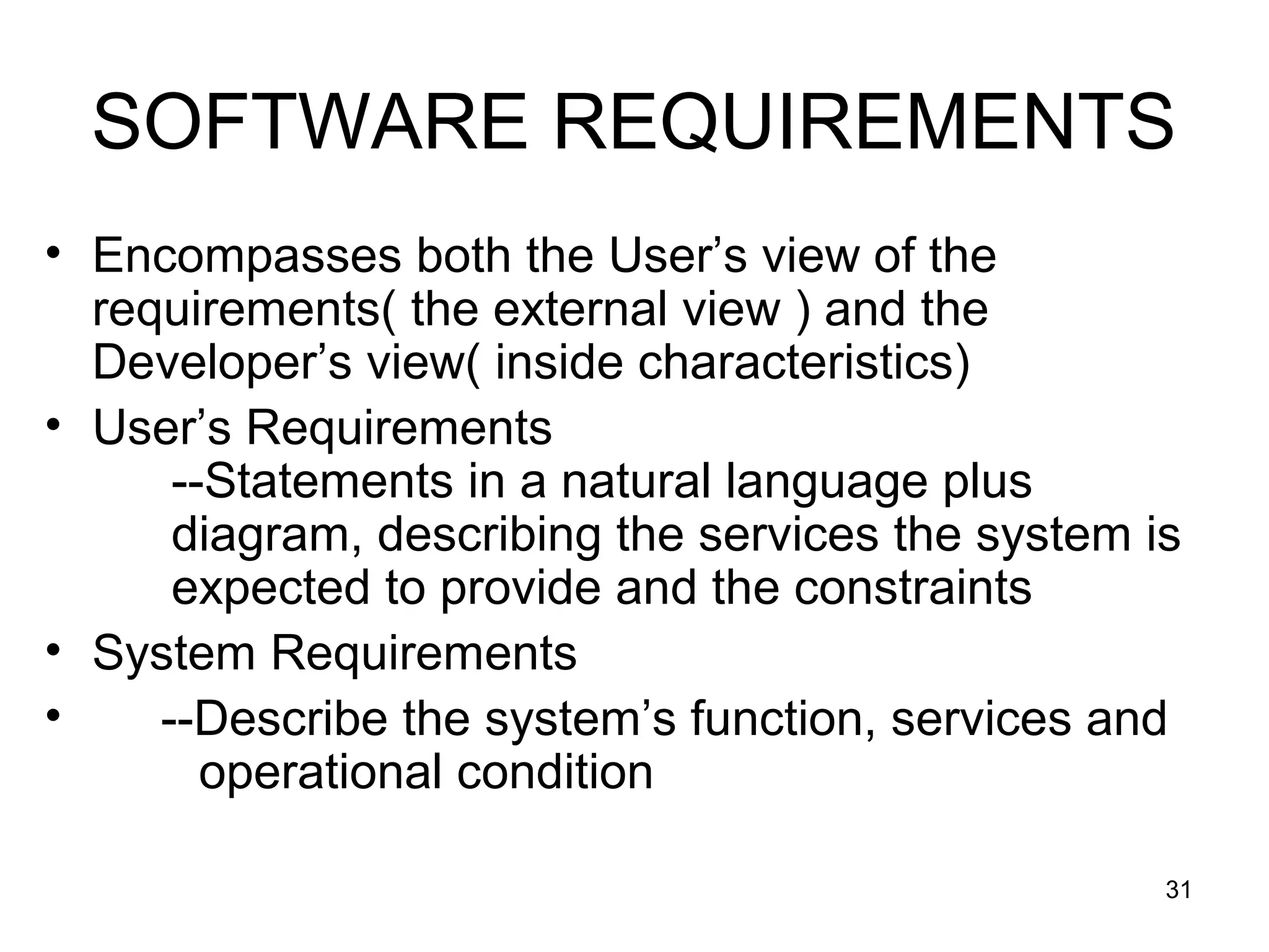 SOFTWARE REQUIREMENTS
• Encompasses both the User’s view of the
  requirements( the external view ) and the
  Developer’s view( inside characteristics)
• User’s Requirements
      --Statements in a natural language plus
      diagram, describing the services the system is
      expected to provide and the constraints
• System Requirements
•    --Describe the system’s function, services and
        operational condition

                                                   31
 