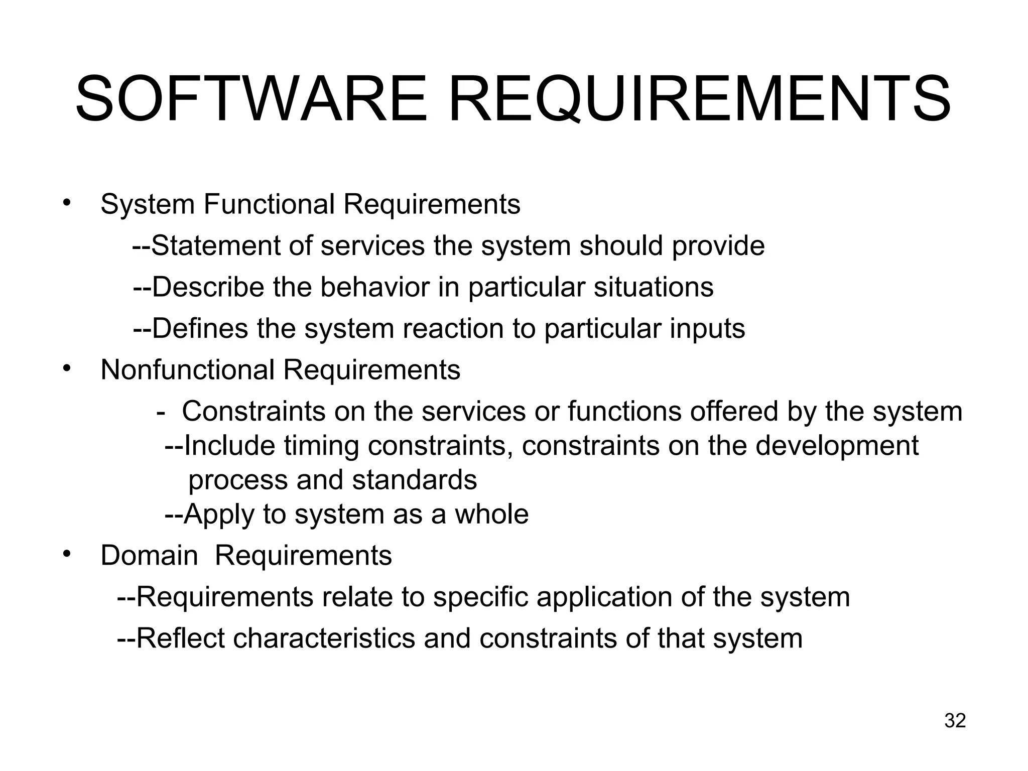 SOFTWARE REQUIREMENTS
•   System Functional Requirements
       --Statement of services the system should provide
       --Describe the behavior in particular situations
       --Defines the system reaction to particular inputs
•   Nonfunctional Requirements
         - Constraints on the services or functions offered by the system
          --Include timing constraints, constraints on the development
             process and standards
          --Apply to system as a whole
•   Domain Requirements
     --Requirements relate to specific application of the system
     --Reflect characteristics and constraints of that system

                                                                       32
 