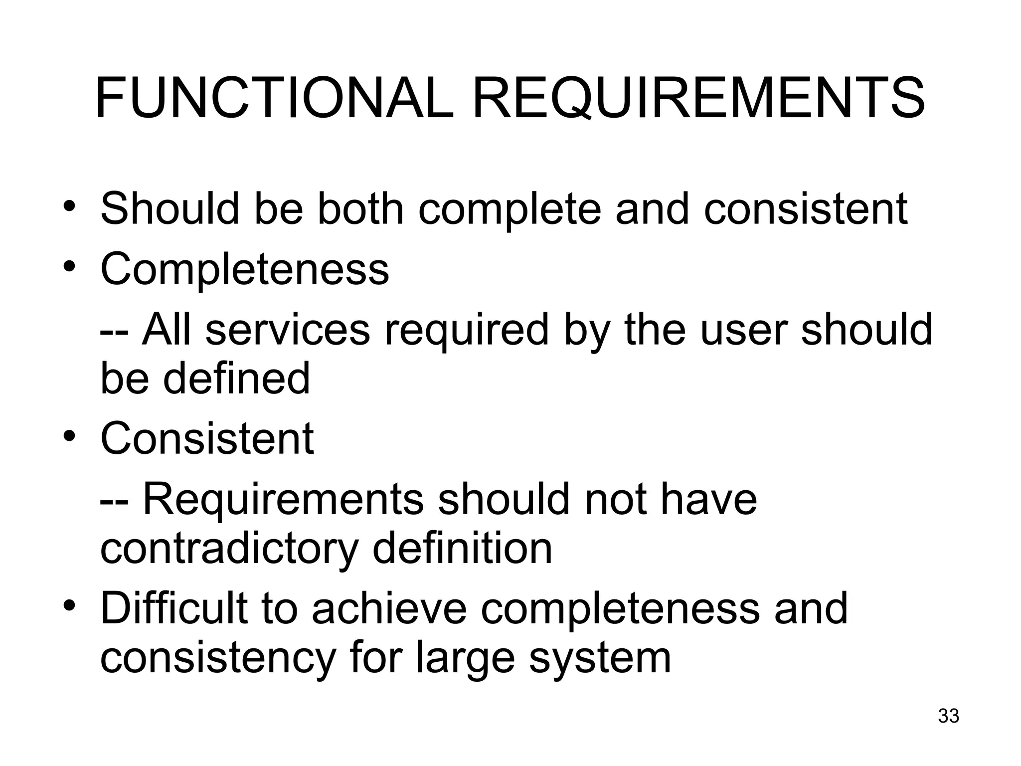 FUNCTIONAL REQUIREMENTS
• Should be both complete and consistent
• Completeness
  -- All services required by the user should
  be defined
• Consistent
  -- Requirements should not have
  contradictory definition
• Difficult to achieve completeness and
  consistency for large system
                                                33
 