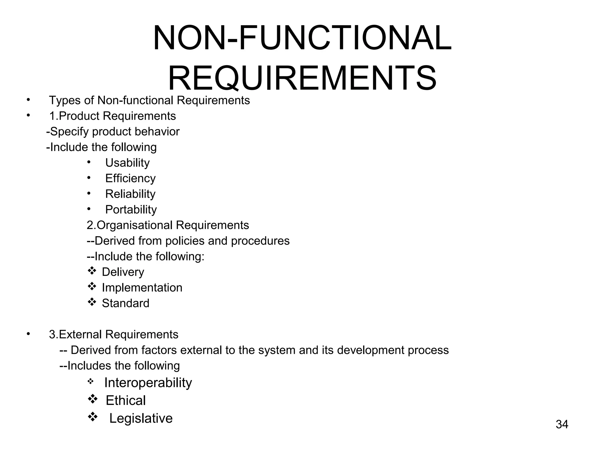 NON-FUNCTIONAL
•
                         REQUIREMENTS
     Types of Non-functional Requirements
•    1.Product Requirements
    -Specify product behavior
    -Include the following
            • Usability
            • Efficiency
            • Reliability
            • Portability
            2.Organisational Requirements
            --Derived from policies and procedures
            --Include the following:
             Delivery
             Implementation
             Standard

•   3.External Requirements
      -- Derived from factors external to the system and its development process
      --Includes the following
            Interoperability
            Ethical
            Legislative
                                                                                   34
 