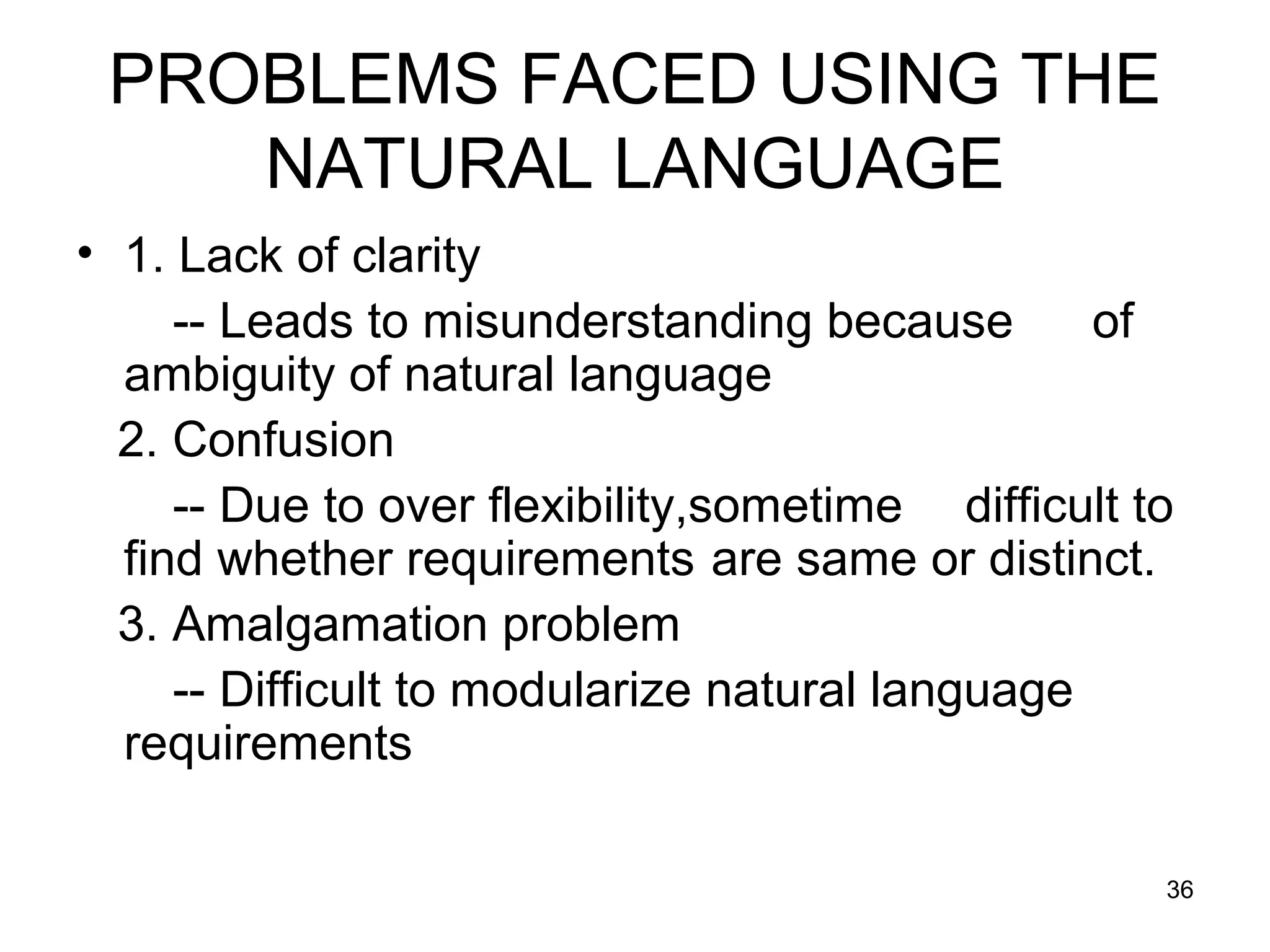 PROBLEMS FACED USING THE
    NATURAL LANGUAGE
• 1. Lack of clarity
     -- Leads to misunderstanding because        of
  ambiguity of natural language
  2. Confusion
     -- Due to over flexibility,sometime difficult to
  find whether requirements are same or distinct.
  3. Amalgamation problem
     -- Difficult to modularize natural language
  requirements

                                                    36
 