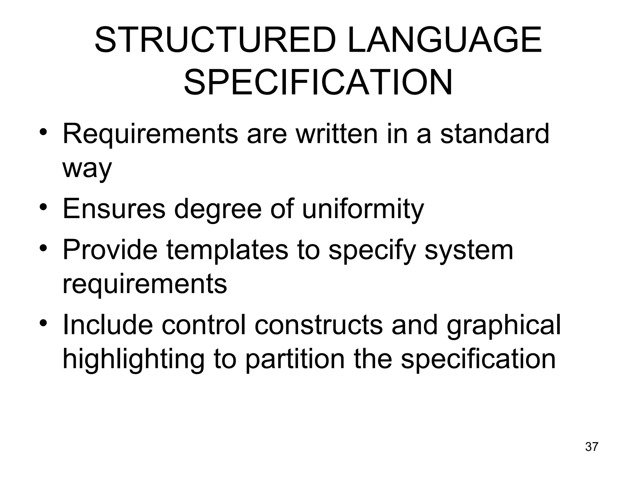 STRUCTURED LANGUAGE
        SPECIFICATION
• Requirements are written in a standard
  way
• Ensures degree of uniformity
• Provide templates to specify system
  requirements
• Include control constructs and graphical
  highlighting to partition the specification

                                                37
 