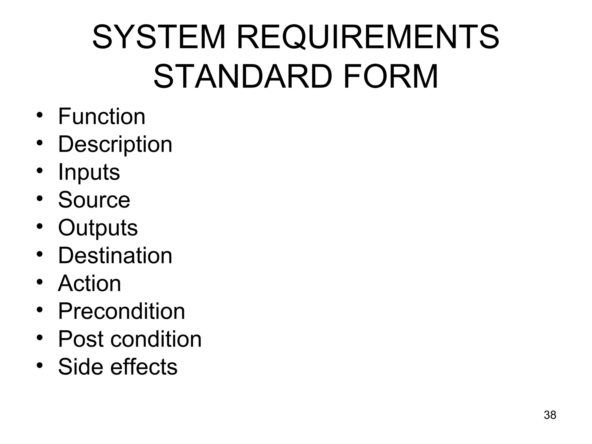 SYSTEM REQUIREMENTS
          STANDARD FORM
•   Function
•   Description
•   Inputs
•   Source
•   Outputs
•   Destination
•   Action
•   Precondition
•   Post condition
•   Side effects
                             38
 