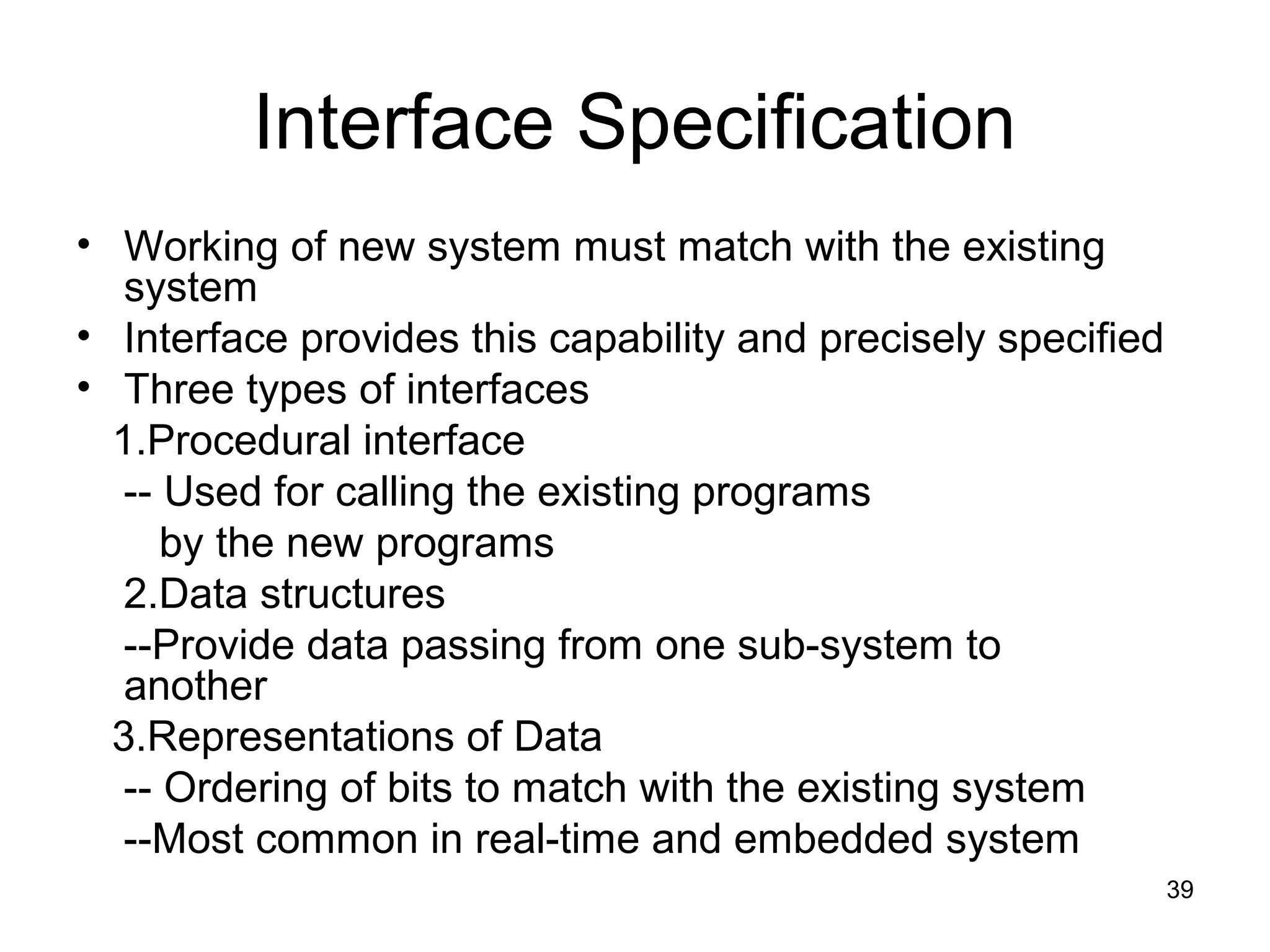 Interface Specification
• Working of new system must match with the existing
   system
• Interface provides this capability and precisely specified
• Three types of interfaces
  1.Procedural interface
   -- Used for calling the existing programs
      by the new programs
   2.Data structures
   --Provide data passing from one sub-system to
   another
  3.Representations of Data
   -- Ordering of bits to match with the existing system
   --Most common in real-time and embedded system
                                                               39
 