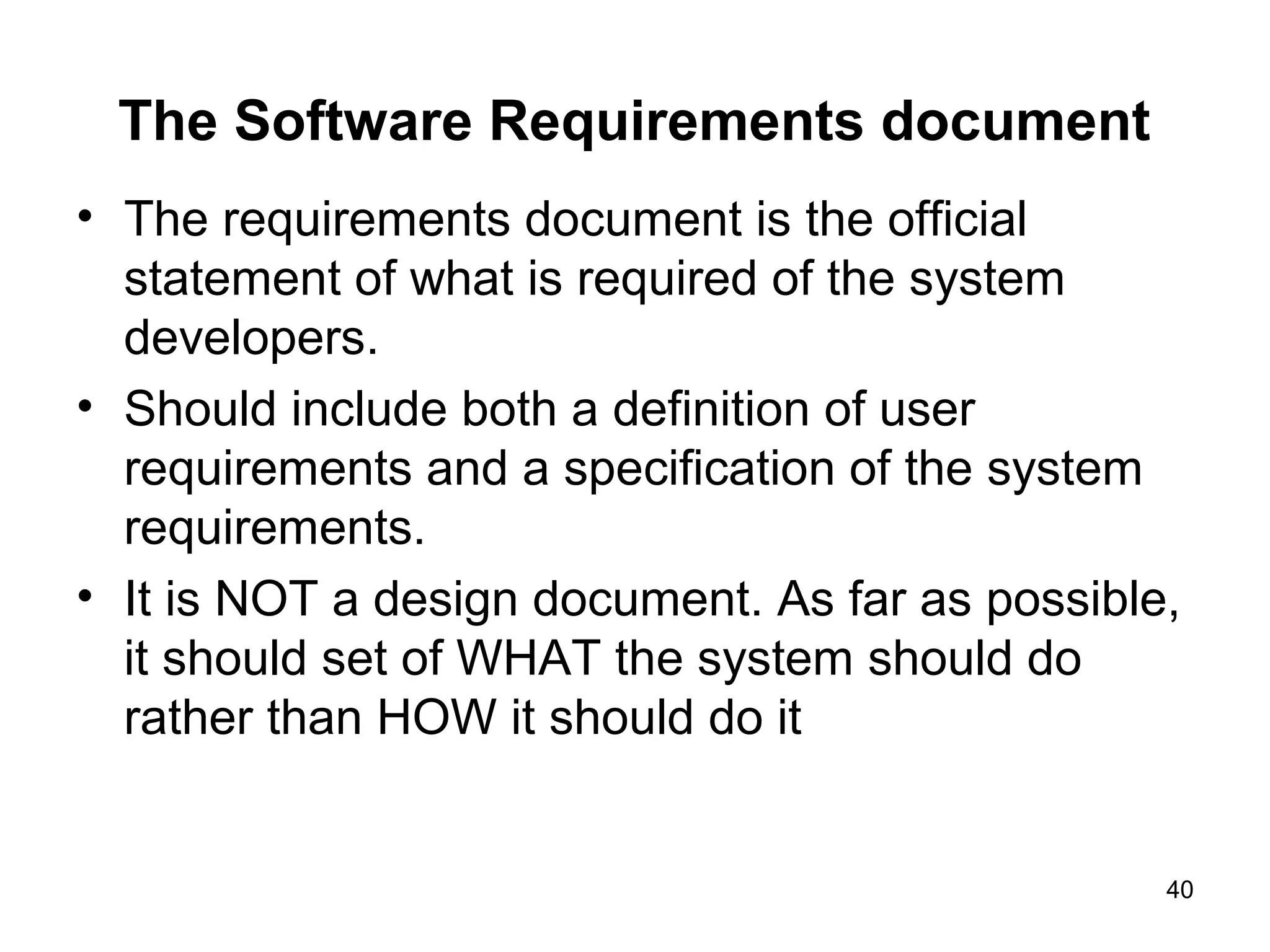 The Software Requirements document
• The requirements document is the official
  statement of what is required of the system
  developers.
• Should include both a definition of user
  requirements and a specification of the system
  requirements.
• It is NOT a design document. As far as possible,
  it should set of WHAT the system should do
  rather than HOW it should do it


                                                 40
 