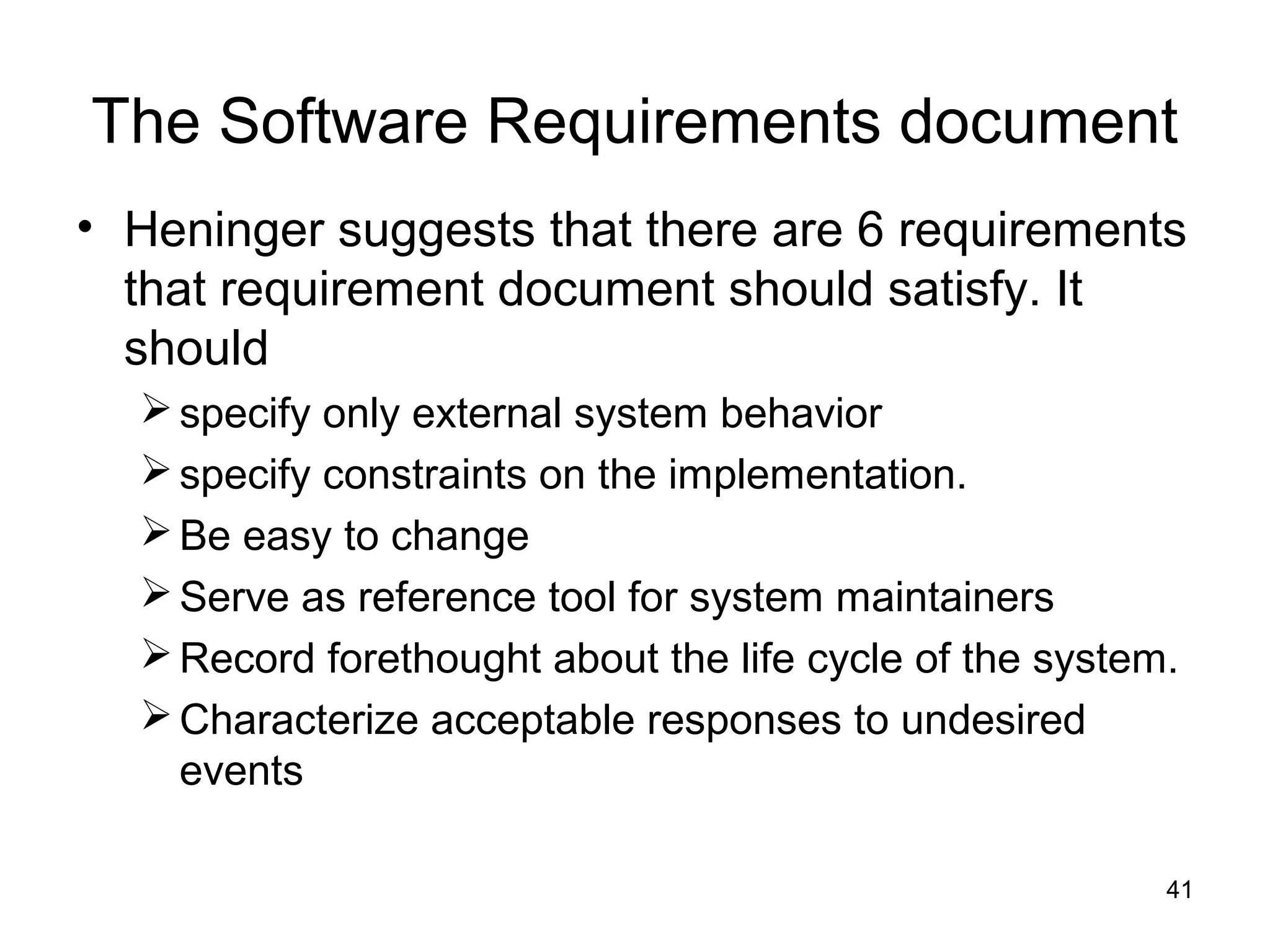 The Software Requirements document
• Heninger suggests that there are 6 requirements
  that requirement document should satisfy. It
  should
   specify only external system behavior
   specify constraints on the implementation.
   Be easy to change
   Serve as reference tool for system maintainers
   Record forethought about the life cycle of the system.
   Characterize acceptable responses to undesired
    events

                                                         41
 