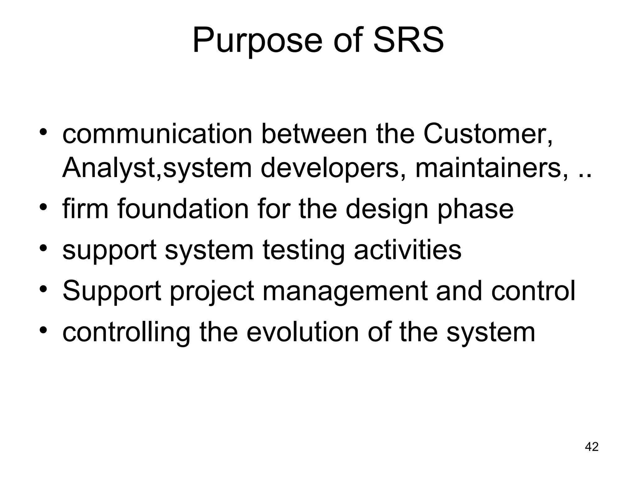 Purpose of SRS

• communication between the Customer,
  Analyst,system developers, maintainers, ..
• firm foundation for the design phase
• support system testing activities
• Support project management and control
• controlling the evolution of the system


                                           42
 