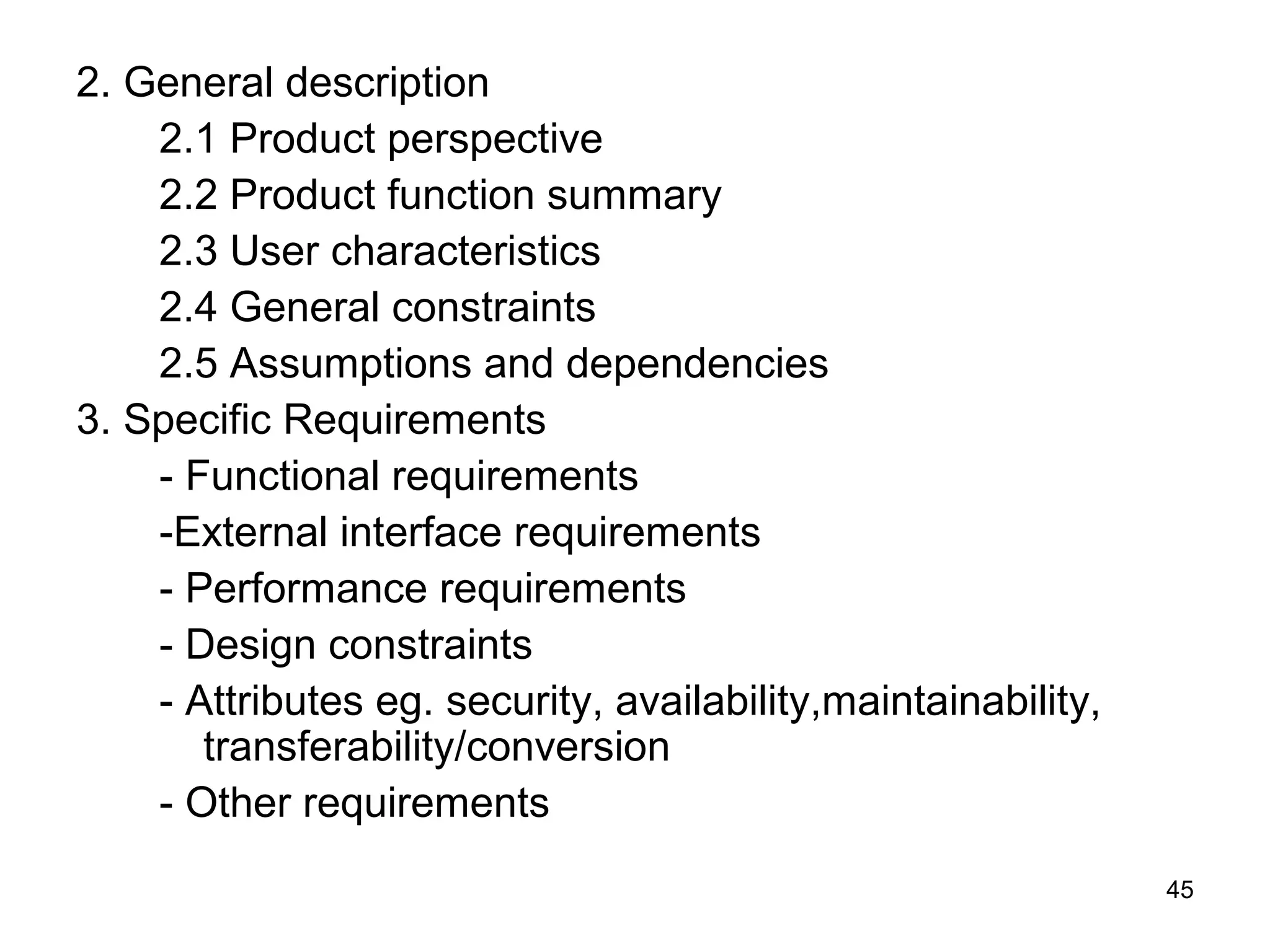 2. General description
    2.1 Product perspective
    2.2 Product function summary
    2.3 User characteristics
    2.4 General constraints
    2.5 Assumptions and dependencies
3. Specific Requirements
    - Functional requirements
    -External interface requirements
    - Performance requirements
    - Design constraints
    - Attributes eg. security, availability,maintainability,
       transferability/conversion
    - Other requirements
                                                               45
 