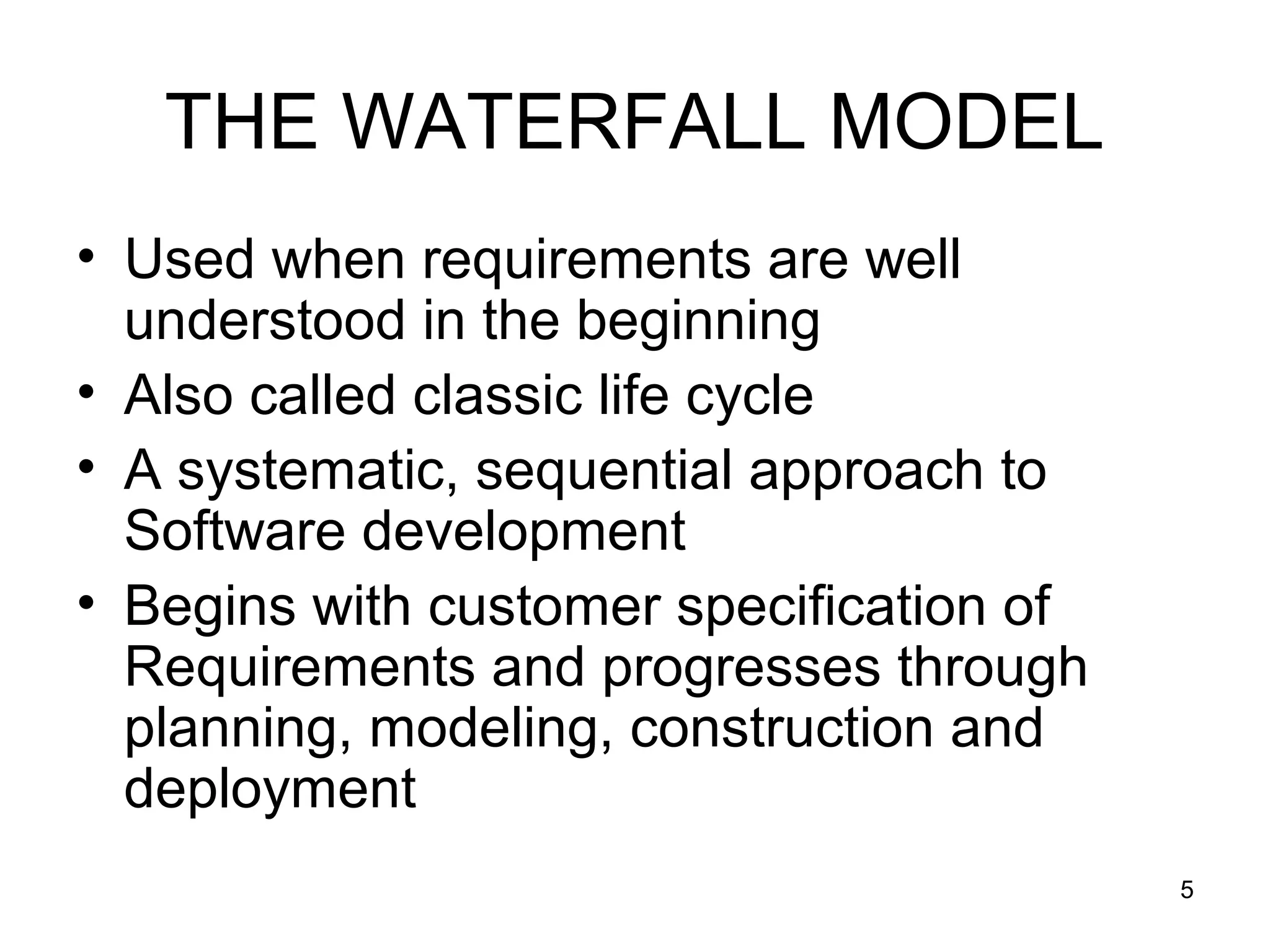 THE WATERFALL MODEL
• Used when requirements are well
  understood in the beginning
• Also called classic life cycle
• A systematic, sequential approach to
  Software development
• Begins with customer specification of
  Requirements and progresses through
  planning, modeling, construction and
  deployment
                                          5
 
