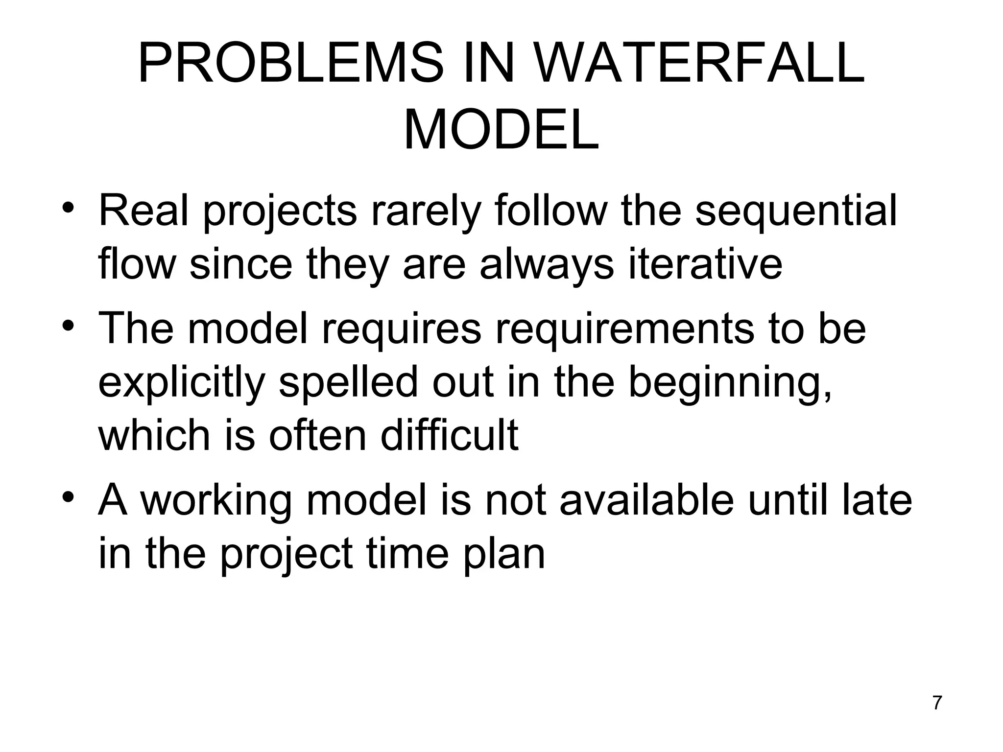 PROBLEMS IN WATERFALL
           MODEL
• Real projects rarely follow the sequential
  flow since they are always iterative
• The model requires requirements to be
  explicitly spelled out in the beginning,
  which is often difficult
• A working model is not available until late
  in the project time plan


                                                7
 