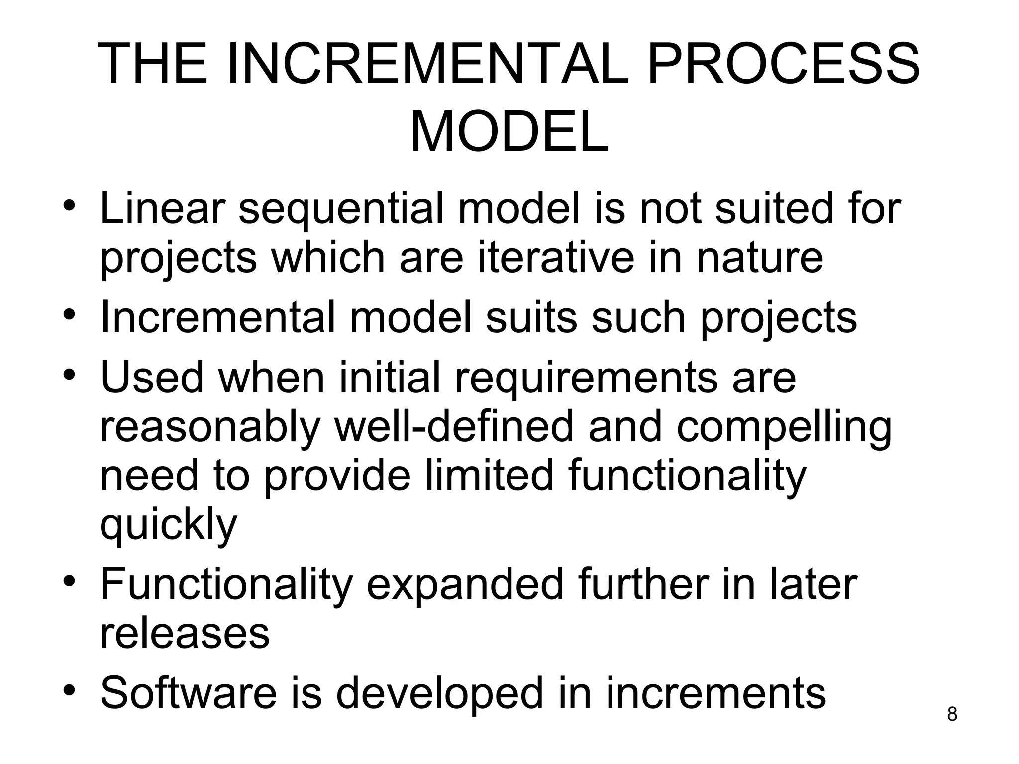THE INCREMENTAL PROCESS
          MODEL
• Linear sequential model is not suited for
  projects which are iterative in nature
• Incremental model suits such projects
• Used when initial requirements are
  reasonably well-defined and compelling
  need to provide limited functionality
  quickly
• Functionality expanded further in later
  releases
• Software is developed in increments         8
 