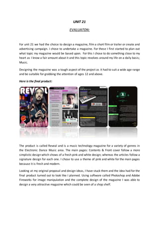 UNIT 21
EVALUATON:
For unit 21 we had the choice to design a magazine, film a short film or trailer or create and
advertising campaign. I chose to undertake a magazine. For these I first started to plan out
what topic my magazine would be based upon. For this I chose to do something close to my
heart as I know a fair amount about it and this topic revolves around my life on a daily basis;
Music.
Designing the magazine was a tough aspect of the project as it had to suit a wide age range
and be suitable for grabbing the attention of ages 12 and above.
Here is the final product:
The product is called Reveal and is a music technology magazine for a variety of genres in
the Electronic Dance Music area. The main pages: Contents & Front cover follow a more
simplistic design which shows of a fresh pink and white design; whereas the articles follow a
signature design for each one. I chose to use a theme of pink and white for the main pages
because it is fresh and modern.
Looking at my original proposal and design ideas, I have stuck them and the idea had for the
final product turned out to look like I planned. Using software called Photoshop and Adobe
Fireworks for image manipulation and the complete design of the magazine I was able to
design a very attractive magazine which could be seen of a shop shelf.
 
