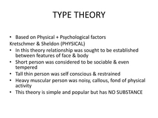 TYPE THEORY
• Based on Physical + Psychological factors
Kretschmer & Sheldon (PHYSICAL)
• In this theory relationship was sought to be established
between features of face & body
• Short person was considered to be sociable & even
tempered
• Tall thin person was self conscious & restrained
• Heavy muscular person was noisy, callous, fond of physical
activity
• This theory is simple and popular but has NO SUBSTANCE
 