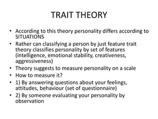 TRAIT THEORY
• According to this theory personality differs according to
SITUATIONS
• Rather can classifying a person by just feature trait
theory classifies personality by set of features
(intelligence, emotional stability, creativeness,
aggressiveness)
• Theory suggests to measure personality on a scale
• How to measure it?
• 1) By answering questions about your feelings,
attitudes, behaviour (set of questionnaire)
• 2) By someone evaluating your personality by
observation
 