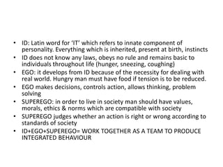 • ID: Latin word for ‘IT’ which refers to innate component of
personality. Everything which is inherited, present at birth, instincts
• ID does not know any laws, obeys no rule and remains basic to
individuals throughout life (hunger, sneezing, coughing)
• EGO: it develops from ID because of the necessity for dealing with
real world. Hungry man must have food if tension is to be reduced.
• EGO makes decisions, controls action, allows thinking, problem
solving
• SUPEREGO: in order to live in society man should have values,
morals, ethics & norms which are compatible with society
• SUPEREGO judges whether an action is right or wrong according to
standards of society
• ID+EGO+SUPEREGO= WORK TOGETHER AS A TEAM TO PRODUCE
INTEGRATED BEHAVIOUR
 