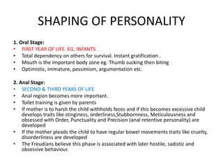 SHAPING OF PERSONALITY
1. Oral Stage:
• FIRST YEAR OF LIFE. EG. INFANTS
• Total dependency on others for survival. Instant gratification .
• Mouth is the important body zone eg. Thumb sucking then biting
• Optimistic, immature, pessimism, argumentation etc.
2. Anal Stage:
• SECOND & THIRD YEARS OF LIFE
• Anal region becomes more important.
• Toilet training is given by parents
• If mother is to harsh the child withholds feces and if this becomes excessive child
develops traits like stinginess, orderliness,Stubbornness, Meticulousness and
obsessed with Order, Punctuality and Precision (anal retentive personality) are
developed
• If the mother pleads the child to have regular bowel movements traits like cruelty,
disorderliness are developed
• The Freudians believe this phase is associated with later hostile, sadistic and
obsessive behaviour.
 