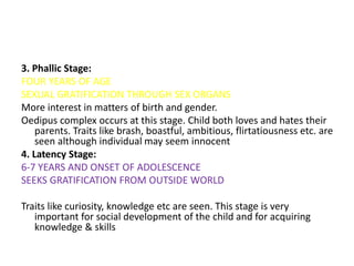 3. Phallic Stage:
FOUR YEARS OF AGE
SEXUAL GRATIFICATION THROUGH SEX ORGANS
More interest in matters of birth and gender.
Oedipus complex occurs at this stage. Child both loves and hates their
parents. Traits like brash, boastful, ambitious, flirtatiousness etc. are
seen although individual may seem innocent
4. Latency Stage:
6-7 YEARS AND ONSET OF ADOLESCENCE
SEEKS GRATIFICATION FROM OUTSIDE WORLD
Traits like curiosity, knowledge etc are seen. This stage is very
important for social development of the child and for acquiring
knowledge & skills
 