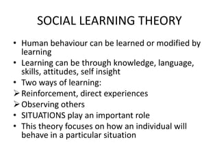 SOCIAL LEARNING THEORY
• Human behaviour can be learned or modified by
learning
• Learning can be through knowledge, language,
skills, attitudes, self insight
• Two ways of learning:
Reinforcement, direct experiences
Observing others
• SITUATIONS play an important role
• This theory focuses on how an individual will
behave in a particular situation
 