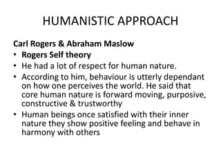 HUMANISTIC APPROACH
Carl Rogers & Abraham Maslow
• Rogers Self theory
• He had a lot of respect for human nature.
• According to him, behaviour is utterly dependant
on how one perceives the world. He said that
core human nature is forward moving, purposive,
constructive & trustworthy
• Human beings once satisfied with their inner
nature they show positive feeling and behave in
harmony with others
 
