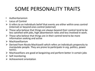 SOME PERSONALITY TRAITS
• Authoritarianism
• Locus of Control
 It refers to an individuals belief that events are either within ones control
(internal) or beyond ones control (external)
 Those who believe that things are always beyond their control tend to be
less satisfied with jobs, high absenteeism rates and less involved in work.
 Those who believe that things are in their control tend to be more
information seeking and active
 Machiavellianism
 Derived from Nicolo Machiavelli which refers an individuals propensity to
manipulate people. They are prone to participate in org. politics, power
tactics.
 Machiavellians are good at bargaining and perform better in certain jobs
 Self monitoring
 Achievement orientation
 