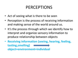 PERCEPTIONS
• Act of seeing what is there to be seen
• Perception is the process of receiving information
and making sense of the world around us.
• It’s the process through which we identify how to
interpret and organize sensory information to
produce relationship between objects
• Receiving information (seeing, hearing, feeling,
tasting,smelling)
object+environment+individual
 