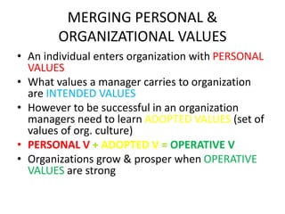MERGING PERSONAL &
ORGANIZATIONAL VALUES
• An individual enters organization with PERSONAL
VALUES
• What values a manager carries to organization
are INTENDED VALUES
• However to be successful in an organization
managers need to learn ADOPTED VALUES (set of
values of org. culture)
• PERSONAL V + ADOPTED V = OPERATIVE V
• Organizations grow & prosper when OPERATIVE
VALUES are strong
 